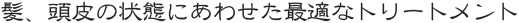 髪、頭皮の状態にあわせた最適なトリートメント